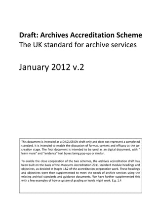 Draft: Archives Accreditation Scheme
The UK standard for archive services

January 2012 v.2




This document is intended as a DISCUSSION draft only and does not represent a completed
standard. It is intended to enable the discussion of format, content and efficacy at the co-
creation stage. The final document is intended to be used as an digital document, with ”
learn more” and “evidence” text boxes being pop-ups or similar.

To enable the close cooperation of the two schemes, the archives accreditation draft has
been built on the basis of the Museums Accreditation 2011 standard module headings and
objectives, as decided in Stages 1&2 of the accreditation preparation work. These headings
and objectives were then supplemented to meet the needs of archive services using the
existing archival standards and guidance documents. We have further supplemented this
with a few examples of how a system of grading or levels might work. E.g. 1.4
 