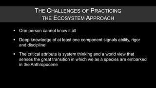 THE CHALLENGES OF PRACTICING
             THE ECOSYSTEM APPROACH

 One person cannot know it all

 Deep knowledge of at least one component signals ability, rigor
  and discipline

 The critical attribute is system thinking and a world view that
  senses the great transition in which we as a species are embarked
  in the Anthropocene
 