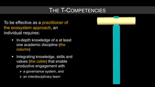 THE T-COMPETENCIES
To be effective as a practitioner of
the ecosystem approach, an
individual requires:
     In-depth knowledge of a at least
      one academic discipline (the
      column)
     Integrating knowledge, skills and
      values (the cable) that enable
      productive engagement with
         a governance system, and
         an interdisciplinary team
 