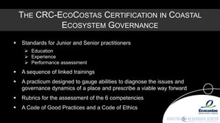 THE CRC-ECOCOSTAS CERTIFICATION IN COASTAL
             ECOSYSTEM GOVERNANCE
   Standards for Junior and Senior practitioners
      Education
      Experience
      Performance assessment
   A sequence of linked trainings
   A practicum designed to gauge abilities to diagnose the issues and
    governance dynamics of a place and prescribe a viable way forward
   Rubrics for the assessment of the 6 competencies
   A Code of Good Practices and a Code of Ethics
 