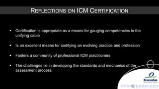 REFLECTIONS ON ICM CERTIFICATION


   Certification is appropriate as a means for gauging competencies in the
    unifying cable

   Is an excellent means for codifying an evolving practice and profession

   Fosters a community of professional ICM practitioners

   The challenges lie in developing the standards and mechanics of the
    assessment process
 
