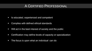 A CERTIFIED PROFESSIONAL


   Is educated, experienced and competent

   Complies with defined ethical standards

   Will act in the best interest of society and the public

   Certification may define levels of capacity or specialization

   The focus is upon what an individual can do
 