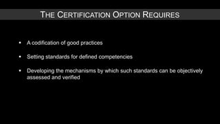 THE CERTIFICATION OPTION REQUIRES


   A codification of good practices

   Setting standards for defined competencies

   Developing the mechanisms by which such standards can be objectively
    assessed and verified
 