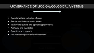 GOVERNANCE OF SOCIO-ECOLOGICAL SYSTEMS


 Societal values, definition of goals
 Formal and informal rules, mores
 Institutional culture
Environmental and operating procedures             Societal
 Authority and mandates
    Domain                                         Domain
 Sanctions and rewards            Ecosystem
 Voluntary compliance vis enforcement
                                  Governance




                                   Ecosystem
                                 Good & Services
 