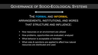 GOVERNANCE OF SOCIO-ECOLOGICAL SYSTEMS

          THE FORMAL AND INFORMAL
    ARRANGEMENTS, INSTITUTIONS, AND MORES
        THAT STRUCTURE AND INFLUENCE:

     How resources or an environment are utilized
     How problems, opportunities are evaluated, analyzed
     What behavior is acceptable or forbidden
     What rules & sanctions are applied to affect how natural
      resources are distributed and used
 