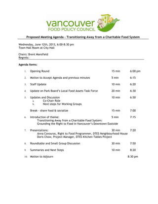 Proposed Meeting Agenda – Transitioning Away from a Charitable Food System
Wednesday, June 12th, 2013, 6:00-8:30 pm
Town Hall Room at City Hall
Chairs: Brent Mansfield
Regrets:
Agenda Items:
1. Opening Round 15 min 6:00 pm
2. Motion to Accept Agenda and previous minutes 5 min 6:15
3. Staff Update 10 min 6:20
4. Update on Park Board’s Local Food Assets Task Force 20 min 6:30
5. Updates and Discussion 10 min 6:50
a. Co-Chair Role
b. Next steps for Working Groups
Break – share food & socialize 15 min 7:00
6. Introduction of theme: 5 min 7:15
Transitioning Away from a Charitable Food System:
Grounding the Right to Food in Vancouver’s Downtown Eastside
7. Presentations: 30 min 7:20
Anna Cavouras, Right to Food Programmer, DTES Neighbourhood House
Doris Chow, Project Manager, DTES Kitchen Tables Project
8. Roundtable and Small Group Discussion 30 min 7:50
9. Summaries and Next Steps 10 min 8:20
10. Motion to Adjourn 8:30 pm
 