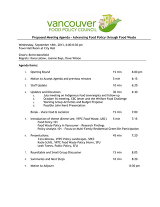 Proposed Meeting Agenda – Advancing Food Policy through Food Waste
Wednesday, September 18th, 2013, 6:00-8:30 pm
Town Hall Room at City Hall
Chairs: Brent Mansfield
Regrets: Ilana Labow, Joanne Bays, Dave Wilson
Agenda Items:
1. Opening Round 15 min 6:00 pm
2. Motion to Accept Agenda and previous minutes 5 min 6:15
3. Staff Update 10 min 6:20
4. Updates and Discussion 30 min 6:30
a. July meeting on Indigenous food sovereignty and follow-up
b. October 16 meeting, CBC letter and the Welfare Food Challenge
c. Working Group Activities and Budget Proposal
d. Possible John Ikerd Presentation
Break – share food & socialize 15 min 7:00
5. Introduction of theme (Emme Lee, VFPC Food Waste, UBC) 5 min 7:15
Food Policy 101
Food Waste Policy in Vancouver – Research Findings
Policy Analysis 101 – Focus on Multi-Family Residential Green Bin Participation
6. Presentations: 45 min 7:20
Tara Moreau, VFPC Policy Landscapes, SPEC
Katie Schilt, VFPC Food Waste Policy Intern, SFU
Leah Toews, Public Policy, SFU
7. Roundtable and Small Group Discussion 15 min 8:05
8. Summaries and Next Steps 10 min 8:20
9. Motion to Adjourn 8:30 pm
 