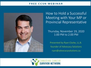 How to Hold a Successful
Meeting with Your MP or
Provincial Representative
Thursday, November 19, 2020
1:00 PM to 2:00 PM
Presented by Ryan Clarke, LL.B.
founder of Advocacy Solutions
ryan@advocacysolutions.ca
 