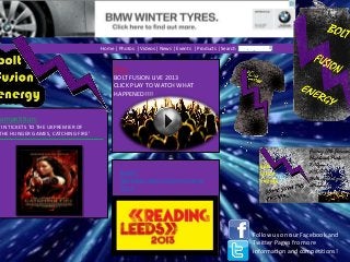 Home | Photos | Videos | News | Events | Products | Search

Film:
BOLT FUSION LIVE 2013
CLICK PLAY TO WATCH WHAT
HAPPENED!!!!

Competition:

WIN TICKETS TO THE UKPREMIER OF
THE HUNGER GAMES, CATCHING FIRE’

Event:
READING AND LEEDS FESTIVAL
2013

Follow us on our Facebook and
Twitter Pages fro more
information and competitions!

 