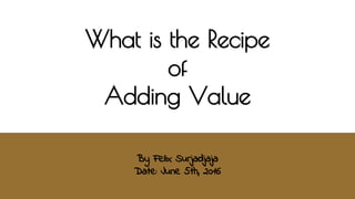 What is the Recipe
for
Adding Value
By Felix Surjadjaja
Date: June 6th, 2016
 
