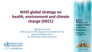 Agenda item 5(c)
65th Session of the Regional Committee for the
Eastern Mediterranean
15‒18 October 2018, Khartoum
WHO global strategy on
health, environment and climate
change (HECC)
 