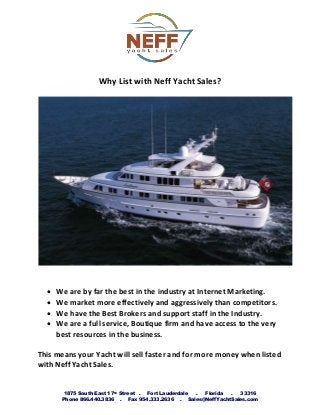 1875 South East 17th Street . Fort Lauderdale . Florida . 33316
Phone 866.440.3836 . Fax 954.333.2636 . Sales@NeffYachtSales.com
Why List with Neff Yacht Sales?
 We are by far the best in the industry at Internet Marketing.
 We market more effectively and aggressively than competitors.
 We have the Best Brokers and support staff in the Industry.
 We are a full service, Boutique firm and have access to the very
best resources in the business.
This means your Yacht will sell faster and for more money when listed
with Neff Yacht Sales.
 