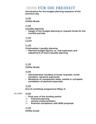 Conclusions for the budget planning sessions of the
            previous day

            10.30h
            Coffee Break

            11.00h
            Liquidity planning
            - Usage of the budget planning to request funds for the
               monthly periods

            12.30h
            Lunch

            13.30h
            Continuation Liquidity planning
            - Planned budget figures vs. real expenses and
              adjustment of future liquidity planning




            15.30h
            Coffee Break

            16.00h
            -   Administrative handling of funds requests, funds
                transfers, advance payments
            -   Situations of unexpected delay, partial or complete
                canellation of planned expenses

            18.00h
            End of workshop programme –Day 3-

25.2.2010   09.00h
            - Final year of the funding period
            ->   financial planning
            ->   activity implementation
            ->   financial compliance with BMZ proposal

            10.30h
            Coffee break
 