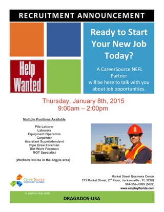 Ready to Start
Your New Job
Today?
A CareerSource NEFL
Partner
will be here to talk with you
about job opportunities.
Thursday, January 8th, 2015
9:00am – 2:00pm
Market Street Business Center
215 Market Street, 2nd
Floor, Jacksonville , FL 32202
904-356-JOBS (5627)
www.employflorida.com
In partnership with:
DRAGADOS-USA
)
RECRUITMENT ANNOUNCEMENT
Multiple Positions Available
Pile Laborer
Laborers
Equipment Operators
Carpenter
Assistant Superintendent
Pipe Crew Foreman
Dirt Work Foreman
MOT Specialist
(Worksite will be in the Argyle area)
 