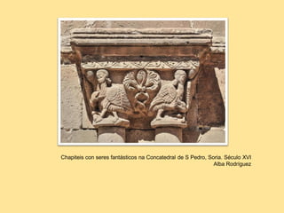 Concatedral de San Pedro, Soria, 1119
Ca Concatedral de hapiteis con seres fantásticos
Chapiteis con seres fantásticos na Concatedral de S Pedro, Soria. Século XVI
Alba Rodríguez
 