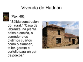 Vivenda de Hadrián
(Páx. 49)
“Sólida construción
do rural.” “Casa de
labranza, na planta
baixa a cociña, o
comedor e os
distintos cuartos
como o almacén,
taller, garaxe e
cortello para un par
de porcos.”
 
