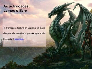 As actividades:
Lemos o libro
4. Comeza a lectura en voz alta na clase
despois de escoitar a pasaxe que máis
lle gusta á escritora.
 