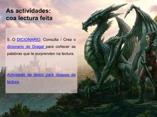 As actividades:
coa lectura feita
5. O DICIONARIO. Consulta / Crea o
dicionario de Dragal para coñecer as
palabras que te sorprenden na lectura.
Actividade de léxico para despois da
lectura.
 