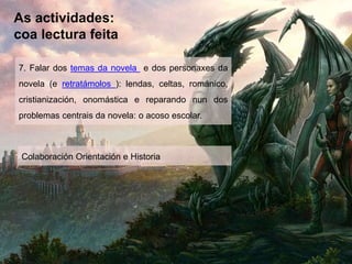 As actividades:
coa lectura feita
7. Falar dos temas da novela e dos personaxes da
novela (e retratámolos ): lendas, celtas, románico,
cristianización, onomástica e reparando nun dos
problemas centrais da novela: o acoso escolar.
Colaboración Orientación e Historia
 