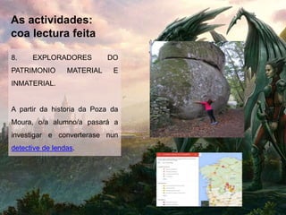 As actividades:
coa lectura feita
8. EXPLORADORES DO
PATRIMONIO MATERIAL E
INMATERIAL.
A partir da historia da Poza da
Moura, o/a alumno/a pasará a
investigar e converterase nun
detective de lendas.
 