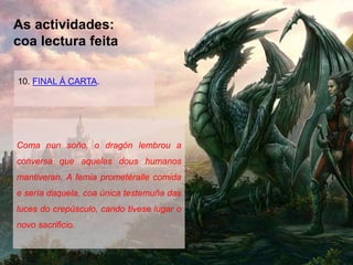 As actividades:
coa lectura feita
10. FINAL Á CARTA.
Coma nun soño, o dragón lembrou a
conversa que aqueles dous humanos
mantiveran. A femia prometéralle comida
e sería daquela, coa única testemuña das
luces do crepúsculo, cando tivese lugar o
novo sacrificio.
 