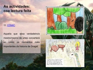 As actividades:
coa lectura feita
11. CÓMIC.
Aquel/a que sexa verdadeiro/a
mestre/mestra de artes converterá
en cómic os momentos máis
importantes da historia de Dragal.
 