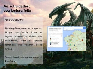 As actividades:
coa lectura feita
12. GOOGLEMAP.
Os dragaliños crean un mapa en
Google que recolle todos os
lugares máxicos de Galicia que
descubriron, todas as igrexas
románicas que visitaron e as
lendas.
Tamén localizaremos no mapa o
Pico Sacro.
 