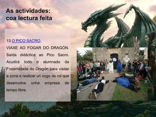 As actividades:
coa lectura feita
13 O PICO SACRO.
VIAXE AO FOGAR DO DRAGÓN.
Saída didáctica ao Pico Sacro.
Acudirá todo o alumnado da
Fraternidade do Dragón para visitar
a zona e realizar un xogo de rol que
desenvolve unha empresa de
tempo libre.
 