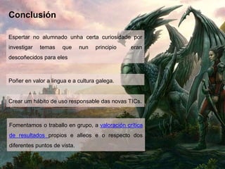 Conclusión
Espertar no alumnado unha certa curiosidade por
investigar temas que nun principio eran
descoñecidos para eles
Poñer en valor a lingua e a cultura galega.
Fomentamos o traballo en grupo, a valoración crítica
de resultados propios e alleos e o respecto dos
diferentes puntos de vista.
Crear um hábito de uso responsable das novas TICs.
 