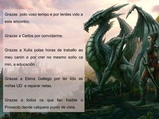 Grazas polo voso tempo e por terdes vido a
este encontro.
Grazas a Carlos por convidarme.
Grazas a Xulia polas horas de traballo ao
meu carón e por crer no mesmo soño ca
min, a educación .
Grazas a Elena Gallego por ter lido as
miñas UD e reparar nelas.
Grazas a todos os que fan fosible o
Proxecto dende calquera punto de vista.
 