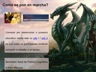 Como se pon en marcha?
Comezar por desenvolver o proxecto
educativo cunha web ou wiki I / wiki II
no que todos os participantes puideran
compartir e traballar a un tempo.
Secretaría Xeral de Política Lingüística
e Xulia Marques
 