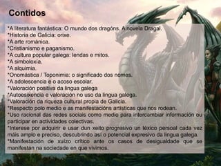 Contidos
*A literatura fantástica: O mundo dos dragóns. A novela Dragal.
*Historia de Galicia: orixe.
*A arte románica.
*Cristianismo e paganismo.
*A cultura popular galega: lendas e mitos.
*A simboloxía.
*A alquimia.
*Onomástica / Toponimia: o significado dos nomes.
*A adolescencia e o acoso escolar.
*Valoración positiva da lingua galega
*Autoesixencia e valoración no uso da lingua galega.
*Valoración da riqueza cultural propia de Galicia.
*Respecto polo medio e as manifestacións artísticas que nos rodean.
*Uso racional das redes sociais como medio para intercambiar información ou
participar en actividades colectivas.
*Interese por adquirir e usar dun xeito progresivo un léxico persoal cada vez
máis amplo e preciso, descubrindo así o potencial expresivo da lingua galega.
*Manifestación de xuízo crítico ante os casos de desigualdade que se
manifestan na sociedade en que vivimos.
 