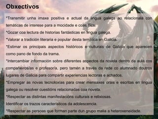 Obxectivos
*Transmitir unha imaxe positiva e actual da lingua galega ao relacionala con
temáticas de interese para a mocidade e coas Tics.
*Gozar coa lectura de historias fantásticas en lingua galega.
*Valorar a tradición literaria e popular desta temática en Galicia.
*Estimar os principais aspectos históricos e culturais de Galicia que aparecen
como pano de fondo da trama.
*Intercambiar información sobre diferentes aspectos da novela dentro da aula cos
compañeiros/as e profesor/a, pero tamén a través da rede co alumnado doutros
lugares de Galicia para compartir experiencias lectoras e achados.
*Empregar as novas tecnoloxías para crear mensaxes orais e escritas en lingua
galega ou resolver cuestións relacionadas coa novela.
*Respectar as distintas manifestacións culturais e relixiosas.
Identificar os trazos característicos da adolescencia.
*Respectar as persoas que forman parte dun grupo malia a heteroxeneidade.
 