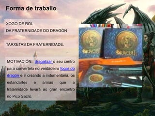 Forma de traballo
XOGO DE ROL
DA FRATERNIDADE DO DRAGÓN
TARXETAS DA FRATERNIDADE.
MOTIVACIÓN: dragalizar o seu centro
para convertelo no verdadeiro fogar do
dragón e ir creando a indumentaria, os
estandartes e armas que a
fraternidade levará ao gran encontro
no Pico Sacro.
 