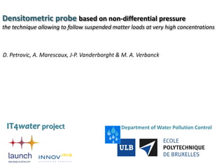 Densitometric probe based on non-differential pressure
the technique allowing to follow suspended matter loads at very high concentrations
Department of Water Pollution Control
D. Petrovic, A. Marescaux, J-P. Vanderborght & M. A. Verbanck
IT4water project
 