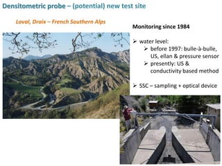 Densitometric probe – (potential) new test site
Laval, Draix – French Southern Alps
Monitoring since 1984
 water level:
 before 1997: bulle-à-bulle,
US, ellan & pressure sensor
 presently: US &
conductivity based method
 SSC – sampling + optical device
 