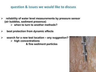 13
question & issues we would like to discuss
 reliability of water level measurements by pressure sensor
(air bubbles, sediment presence)
 when to turn to another methods?
 best protection from dynamic effects
 search for a new test location – any suggestion?
 high concentrations
& fine sediment particles
 