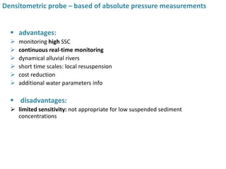  advantages:
 monitoring high SSC
 continuous real-time monitoring
 dynamical alluvial rivers
 short time scales: local resuspension
 cost reduction
 additional water parameters info
 disadvantages:
 limited sensitivity: not appropriate for low suspended sediment
concentrations
15
Densitometric probe – based of absolute pressure measurements
 
