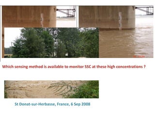 Rapid changes in water depth and suspended sediment concentrations (10 to 30 g/L). Surveillance bridge in
Caojiaquan, Lower Yellow River, Northern China.
Rapid changes in water depth and SSC (10 - 30 g/l)
Caojiaquan, Lower Yellow River, Northern China
St Donat-sur-Herbasse, France, 6 Sep 2008
Which sensing method is available to monitor SSC at these high concentrations ?
 