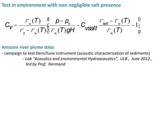 Amazon river plume data:
- campaign to test DensiTune instrument (acoustic characterization of sediments)
- Lab "Acoustics and environmental Hydroacoustics”, ULB , June 2012 ,
led by Prof. Hermand
Cv =
rw
(T)
rs
- rw
(T)
p- p0
rw
(T)gH
-C
vsalt
rsalt
- rw
(T)
rw
(T)
-1
æ
è
çç
ö
ø
÷÷
Test in environment with non negligible salt presence
 