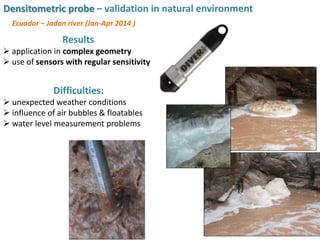 Results
 application in complex geometry
 use of sensors with regular sensitivity
Difficulties:
 unexpected weather conditions
 influence of air bubbles & floatables
 water level measurement problems
Ecuador – Jadan river (Jan-Apr 2014 )
Densitometric probe – validation in natural environment
 