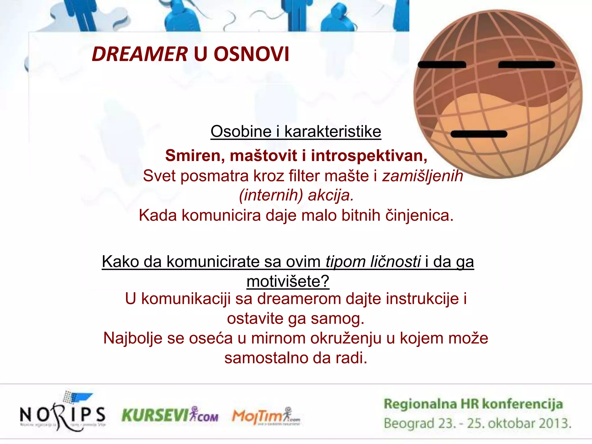 DREAMER U OSNOVI

Osobine i karakteristike
Smiren, maštovit i introspektivan,
Svet posmatra kroz filter mašte i zamišljenih
(internih) akcija.
Kada komunicira daje malo bitnih ĉinjenica.
Kako da komunicirate sa ovim tipom ličnosti i da ga
motivišete?
U komunikaciji sa dreamerom dajte instrukcije i
ostavite ga samog.
Najbolje se oseća u mirnom okruţenju u kojem moţe
samostalno da radi.

 