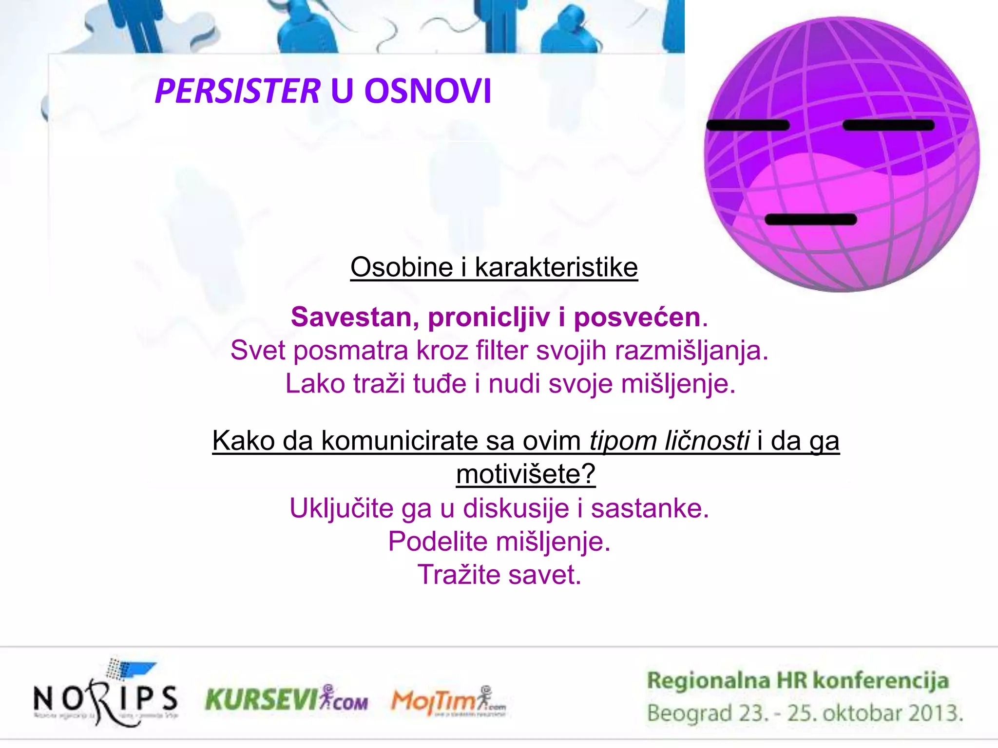PERSISTER U OSNOVI

Osobine i karakteristike
Savestan, pronicljiv i posvećen.
Svet posmatra kroz filter svojih razmišljanja.
Lako traţi tuĊe i nudi svoje mišljenje.
Kako da komunicirate sa ovim tipom ličnosti i da ga
motivišete?
Ukljuĉite ga u diskusije i sastanke.
Podelite mišljenje.
Traţite savet.

 