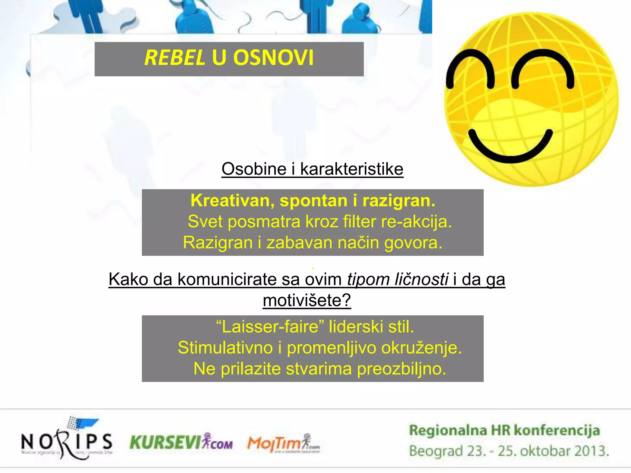 REBEL U OSNOVI

Osobine i karakteristike
Kreativan, spontan i razigran.
Svet posmatra kroz filter re-akcija.
Razigran i zabavan naĉin govora.
.
Kako da komunicirate sa ovim tipom ličnosti i da ga
motivišete?
“Laisser-faire” liderski stil.
Stimulativno i promenljivo okruţenje.
Ne prilazite stvarima preozbiljno.

 