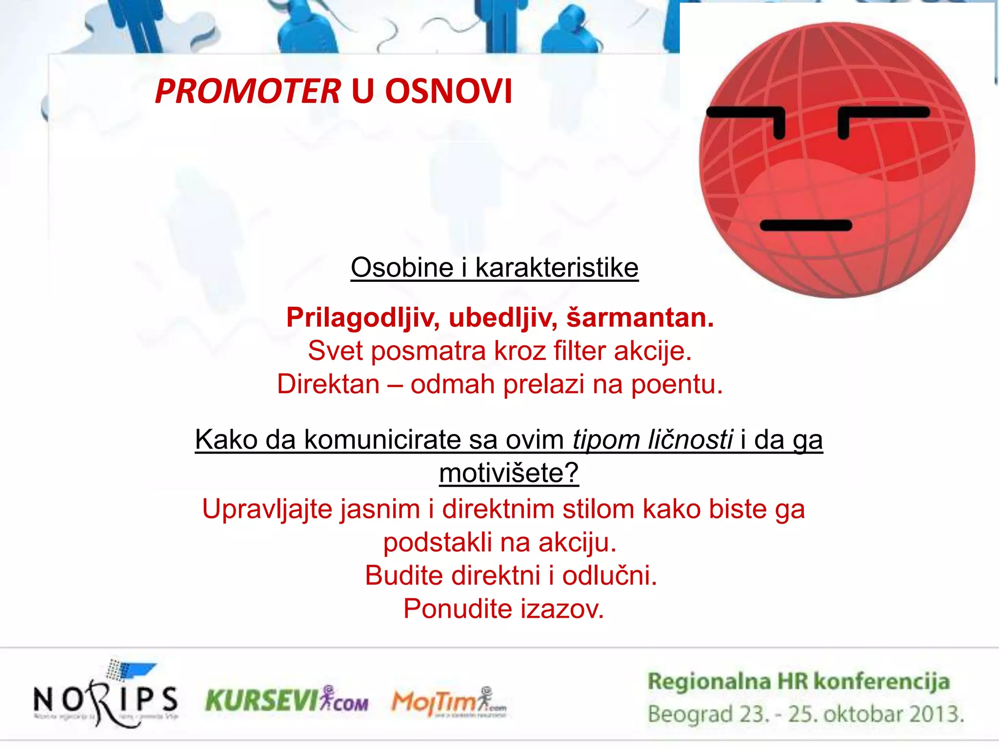 PROMOTER U OSNOVI

Osobine i karakteristike
Prilagodljiv, ubedljiv, šarmantan.
Svet posmatra kroz filter akcije.
Direktan – odmah prelazi na poentu.
Kako da komunicirate sa ovim tipom ličnosti i da ga
motivišete?
Upravljajte jasnim i direktnim stilom kako biste ga
podstakli na akciju.
Budite direktni i odluĉni.
Ponudite izazov.

 
