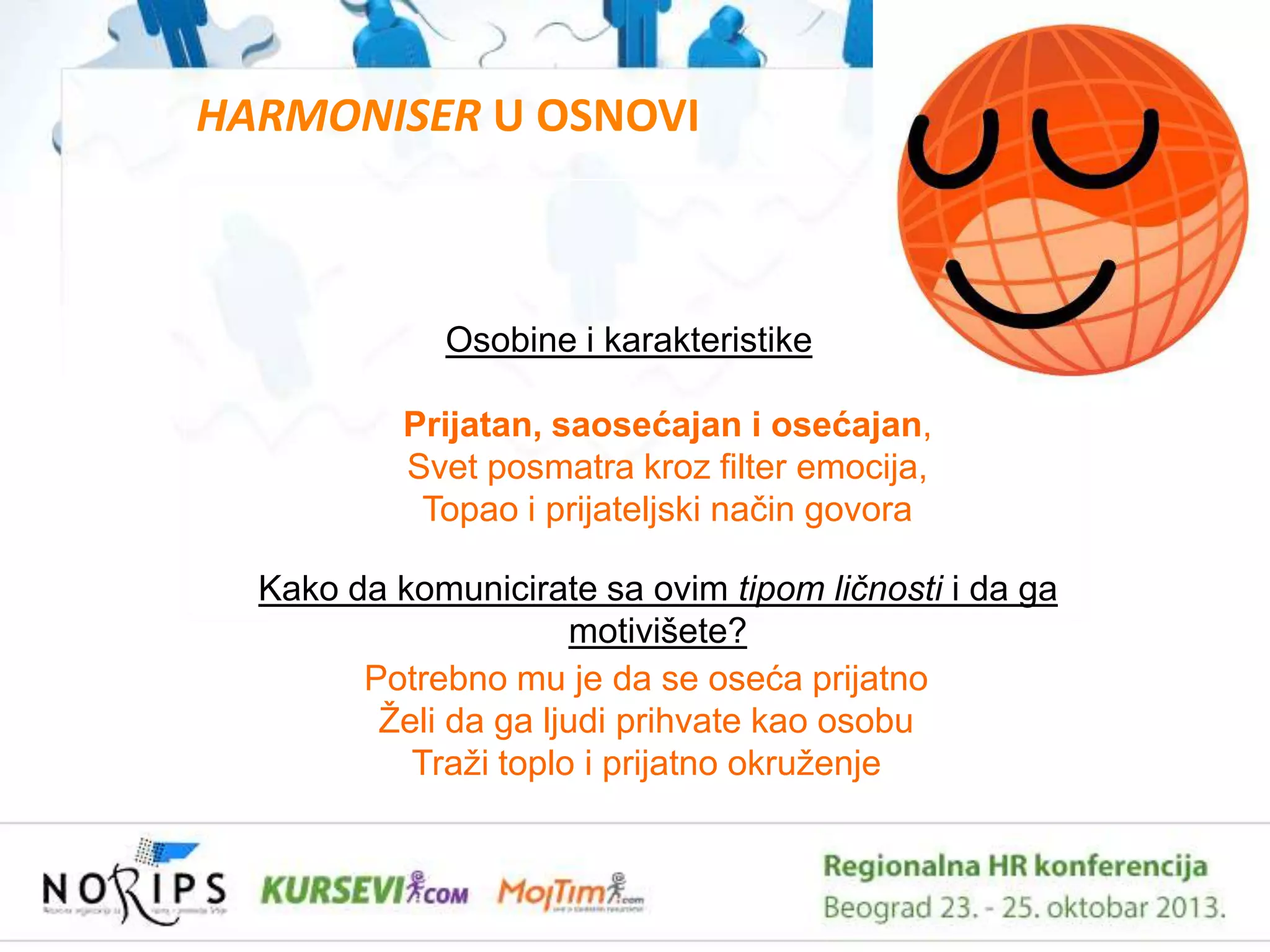 HARMONISER U OSNOVI

Osobine i karakteristike
Prijatan, saosećajan i osećajan,
Svet posmatra kroz filter emocija,
Topao i prijateljski naĉin govora
Kako da komunicirate sa ovim tipom ličnosti i da ga
motivišete?
Potrebno mu je da se oseća prijatno
Ţeli da ga ljudi prihvate kao osobu
Traţi toplo i prijatno okruţenje

 