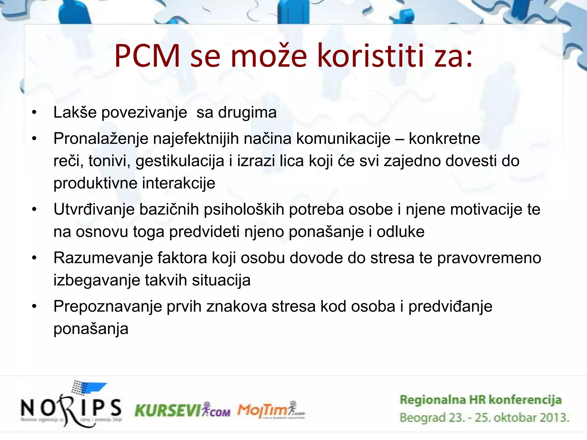 PCM se može koristiti za:
• Lakše povezivanje sa drugima
• Pronalaţenje najefektnijih naĉina komunikacije – konkretne
reĉi, tonivi, gestikulacija i izrazi lica koji će svi zajedno dovesti do
produktivne interakcije
• UtvrĊivanje baziĉnih psiholoških potreba osobe i njene motivacije te
na osnovu toga predvideti njeno ponašanje i odluke
• Razumevanje faktora koji osobu dovode do stresa te pravovremeno
izbegavanje takvih situacija
• Prepoznavanje prvih znakova stresa kod osoba i predviĊanje
ponašanja

 