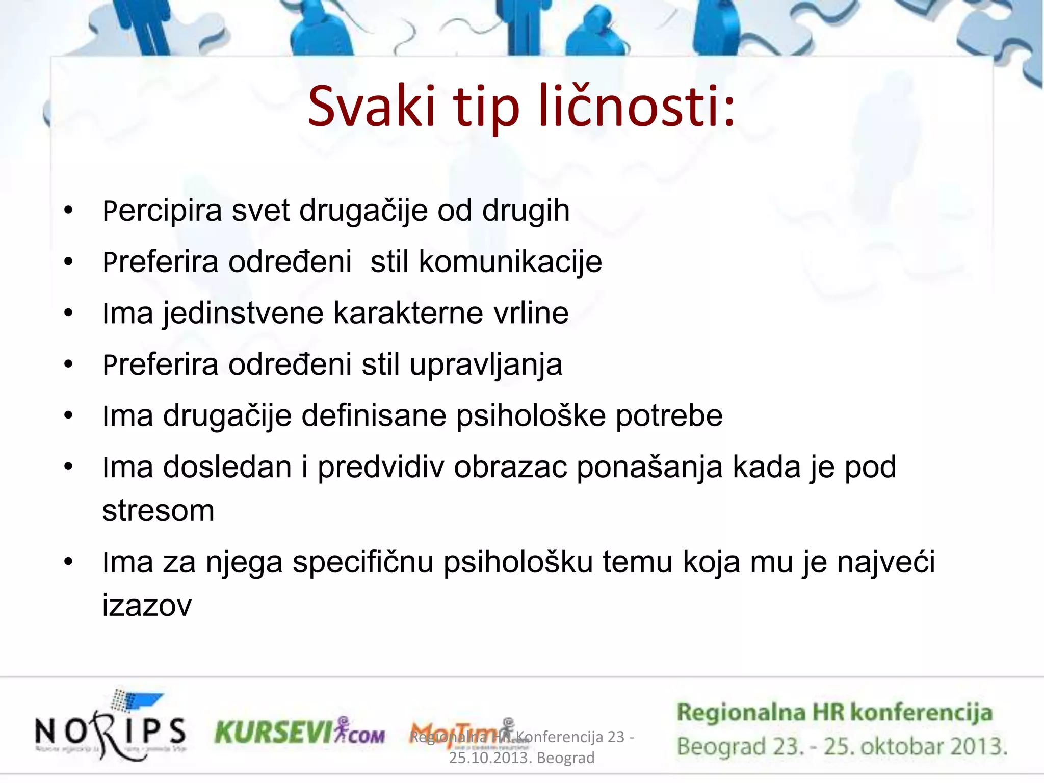 Svaki tip ličnosti:
• Percipira svet drugaĉije od drugih
• Preferira odreĊeni stil komunikacije
• Ima jedinstvene karakterne vrline
• Preferira odreĊeni stil upravljanja
• Ima drugaĉije definisane psihološke potrebe

• Ima dosledan i predvidiv obrazac ponašanja kada je pod
stresom
• Ima za njega specifiĉnu psihološku temu koja mu je najveći
izazov

Regionalna HR Konferencija 23 25.10.2013. Beograd

 