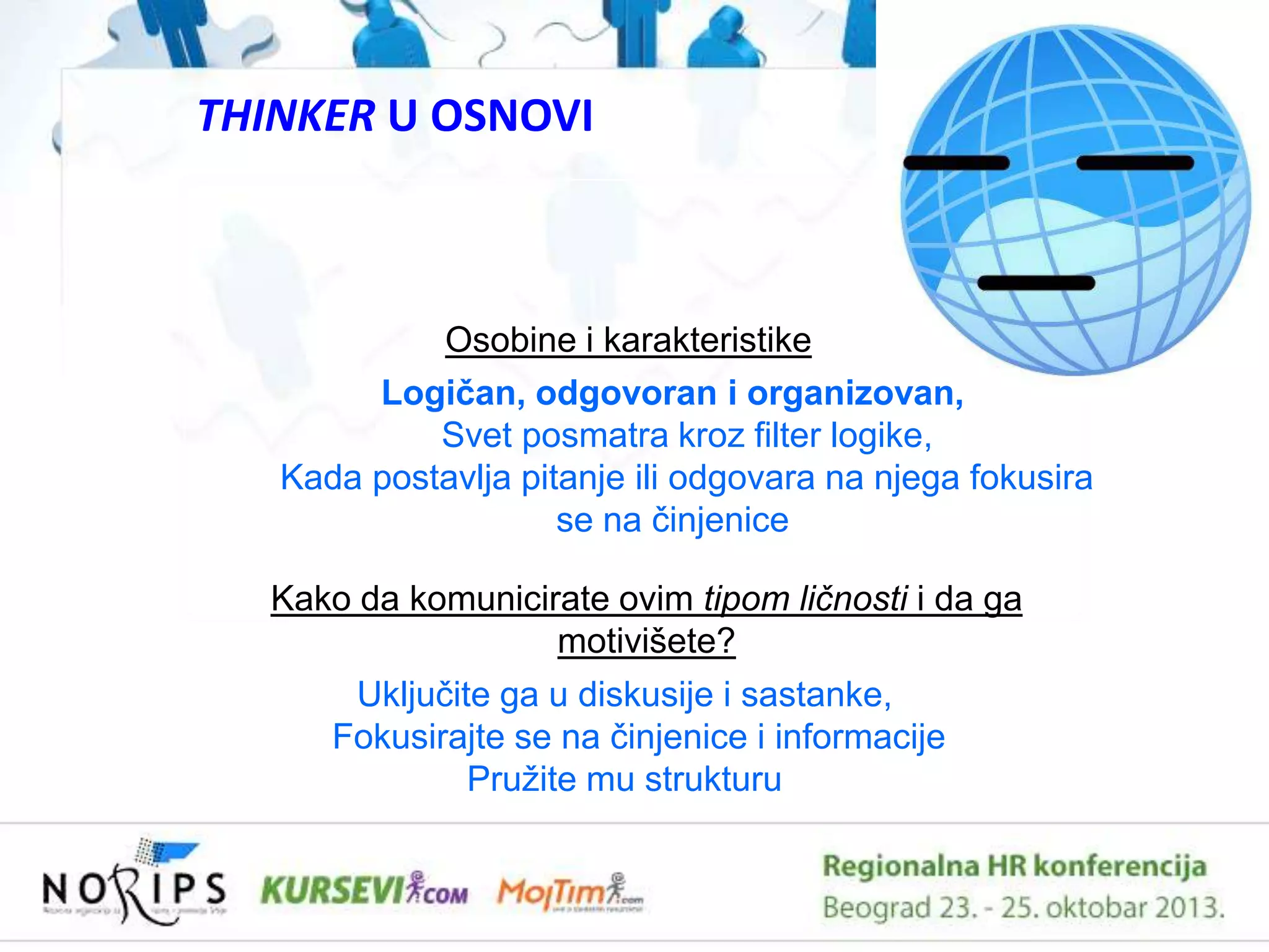 THINKER U OSNOVI

Osobine i karakteristike
Logičan, odgovoran i organizovan,
Svet posmatra kroz filter logike,
Kada postavlja pitanje ili odgovara na njega fokusira
se na ĉinjenice
Kako da komunicirate ovim tipom ličnosti i da ga
motivišete?
Ukljuĉite ga u diskusije i sastanke,
Fokusirajte se na ĉinjenice i informacije
Pruţite mu strukturu

 