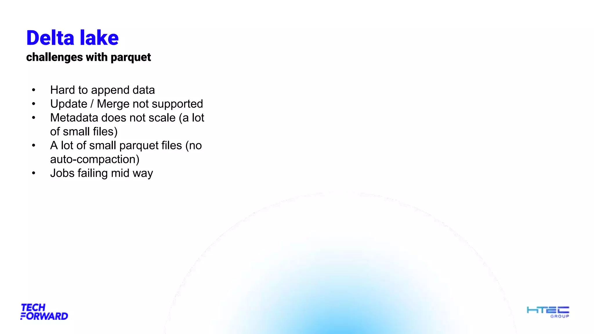 Delta lake
challenges with parquet
• Hard to append data
• Update / Merge not supported
• Metadata does not scale (a lot
of small files)
• A lot of small parquet files (no
auto-compaction)
• Jobs failing mid way
 